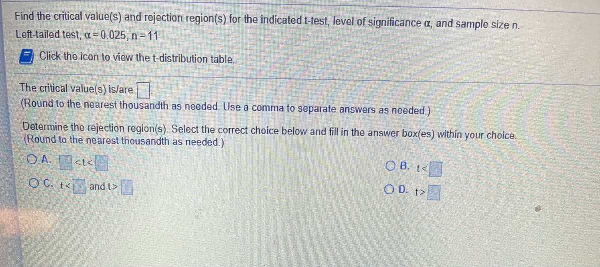 Find the critical value(s) and rejection region(s) for the indicated t-test, level of significance a, and sample size n.
Left-tailed test, a= 0.025, n = 11
Click the icon to view the t-distribution table.
The critical value(s) is/are
(Round to the nearest thousandth as needed. Use a comma to separate answers as needed.)
Determine the rejection region(s). Select the correct choice below and fill in the answer box(es) within your choice.
(Round to the nearest thousandth as needed.)
O A.
O B. t<
<t<
O C. t<
O D. t>
and t>
