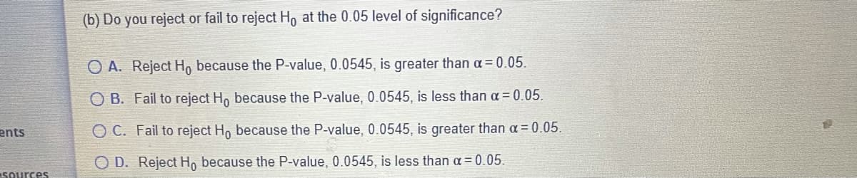 (b) Do you reject or fail to reject Ho at the 0.05 level of significance?
O A. Reject H, because the P-value, 0.0545, is greater than a = 0.05.
O B. Fail to reject Ho because the P-value, 0.0545, is less than a= 0.05.
ents
O C. Fail to reject Ho because the P-value, 0.0545, is greater than a = 0.05.
O D. Reject H, because the P-value, 0.0545, is less than a = 0.05.
Sources
