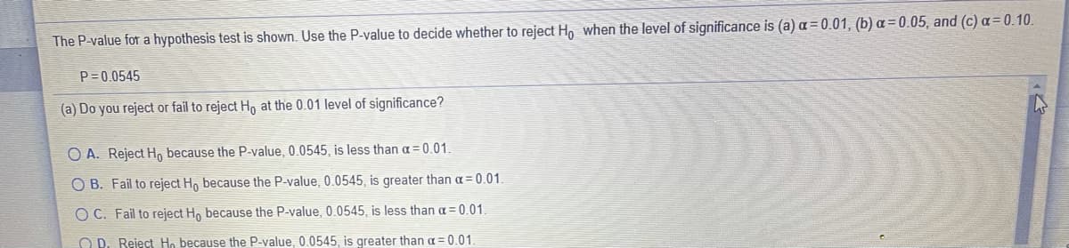 The P-value for a hypothesis test is shown. Use the P-value to decide whether to reject Ho when the level of significance is (a) a = 0.01, (b) a=0.05, and (c) a=0.10.
P= 0.0545
(a) Do you reject or fail to reject H, at the 0.01 level of significance?
O A. Reject H, because the P-value, 0.0545, is less than a= 0.01.
O B. Fail to reject H, because the P-value, 0.0545, is greater than a = 0.01.
O C. Fail to reject H, because the P-value, 0.0545, is less than a = 0.01.
O D. Reject Ho because the P-value, 0.0545, is greater than a = 0.01,
