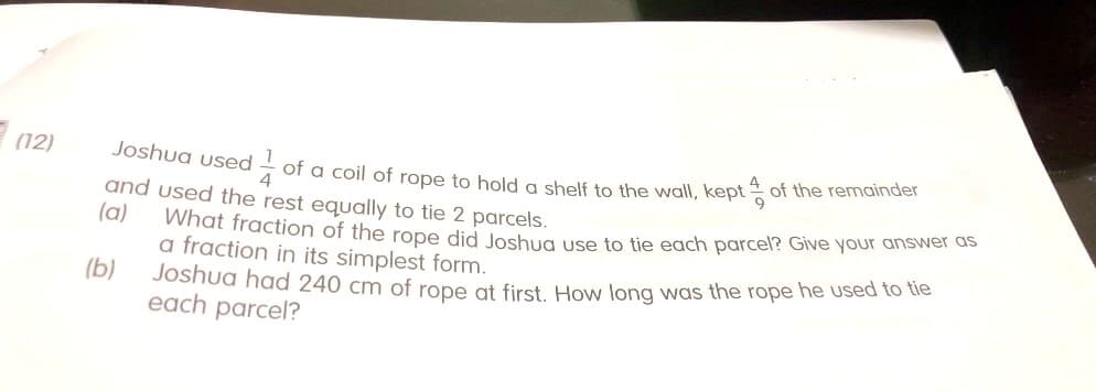 Joshua used - of a coil of rope to hold a shelf to the wall, kept of the remainder
(12)
and used the rest equally to tie 2 parcels.
(a)
What fraction of the rope did loshug use to tie each parcel? Give your answer as
a fraction in its simplest form.
Joshua had 240 cm of rope at first How long was the rope he used to tie
each parcel?
(b)
