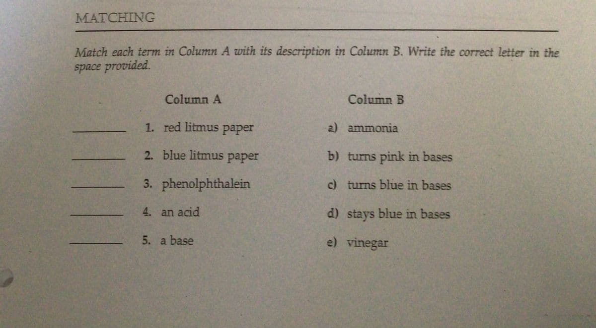 MATCHING
Match each term in Column A with its description in Column B. Write the correct letter in the
space provided.
Column A
Column B
1. red litmus paper
2) ammonia
2. blue litmus paper
b) turns pink in bases
3. phenolphthalein
c) turns blue in bases
4. an acid
d) stays blue in bases
5. a base
e) vinegar
