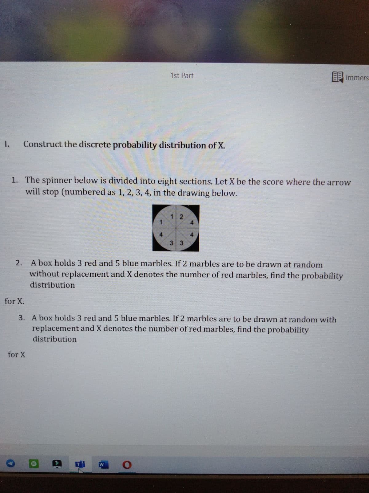 1st Part
E Immers
1.
Construct the discrete probability distribution of X.
1. The spinner below is divided into eight sections. Let X be the score where the arrow
will stop (numbered as 1, 2, 3, 4, in the drawing below.
12
3 3
2. A box holds 3 red and 5 blue marbles. If 2 marbles are to be drawn at random
without replacement and X denotes the number of red marbles, find the probability
distribution
for X.
3. A box holds 3 red and5 blue marbles. If 2 marbles are to be drawn at random with
replacement and X denotes the number of red marbles, find the probability
distribution
for X
