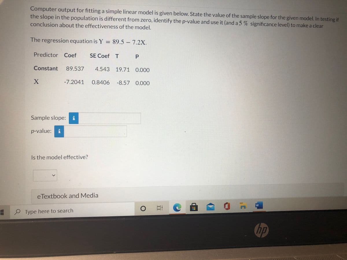 Computer output for fitting a simple linear model is given below. State the value of the sample slope for the given model. In testing if
the slope in the population is different from zero, identify the p-value and use it (and a 5 % significance level) to make a clear
conclusion about the effectiveness of the model.
The regression equation is Y = 89.5 – 7.2X.
Predictor Coef
SE Coef T
Constant
89.537
4.543 19.71 0.000
-7.2041
0.8406
-8.57 0.000
Sample slope: i
p-value: i
Is the model effective?
eTextbook and Media
口 C
Type here to search
hp
<>
