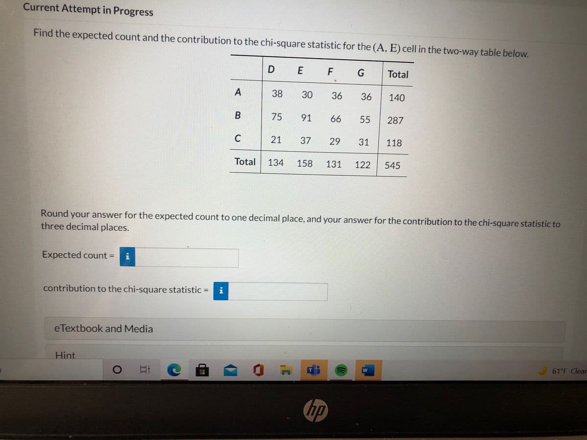 Current Attempt in Progress
Find the expected count and the contribution to the chi-square statistic for the (A, E) cell in the two-way table below.
D E
F
G
Total
38
30
36
36
140
B
75 91
66
55
287
21
37
29
31
118
Total
134
158
131
122
545
Round your answer for the expected count to one decimal place, and your answer for the contribution to the chi-square statistic to
three decimal places.
Expected count =
%3D
contribution to the chi-square statistic =
i
%3D
eTextbook and Media
Hint
61°F Clear
hp
