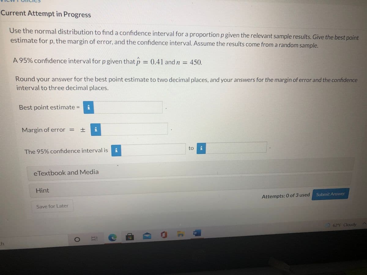 Current Attempt in Progress
Use the normal distribution to find a confidence interval for a proportion p given the relevant sample results. Give the best point
estimate for p, the margin of error, and the confidence interval. Assume the results come from a random sample.
A 95% confidence interval for p given that p = 0.41 and n = 450.
Round your answer for the best point estimate to two decimal places, and your answers for the margin of error and the confidence
interval to three decimal places.
Best point estimate =
Margin of error = ± i
to
The 95% confidence interval is
eTextbook and Media
Hint
Submit Answer
Attempts: 0 of 3 used
Save for Later
62 F Cloudy
ch
