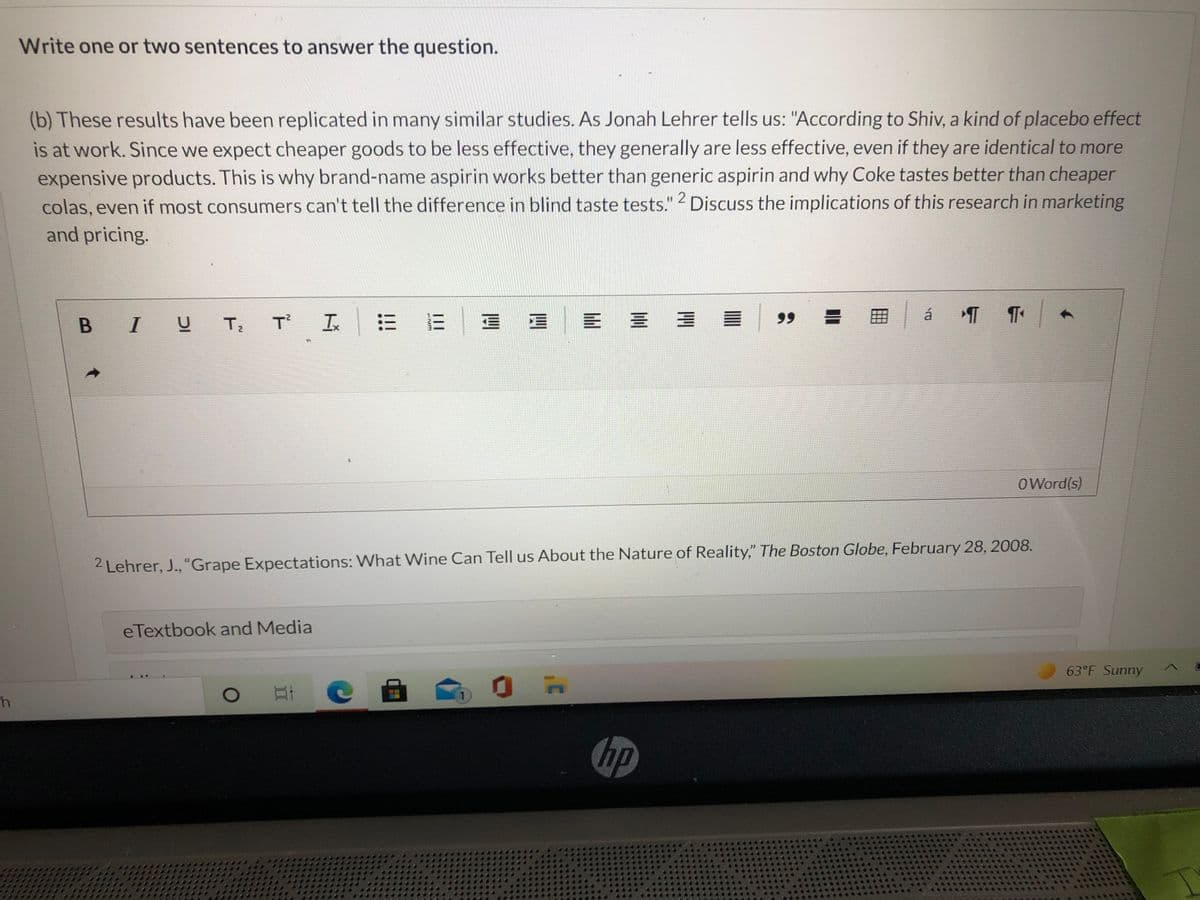 Write one or two sentences to answer the question.
(b) These results have been replicated in many similar studies. As Jonah Lehrer tells us: "According to Shiv, a kind of placebo effect
is at work. Since we expect cheaper goods to be less effective, they generally are less effective, even if they are identical to more
expensive products. This is why brand-name aspirin works better than generic aspirin and why Coke tastes better than cheaper
colas, even if most consumers can't tell the difference in blind taste tests." Discuss the implications of this research in marketing
and pricing.
.2
= E|ョ |E三
99
á
B IU T;
T I
OWord(s)
2 Lehrer, J., "Grape Expectations: What Wine Can Tell us About the Nature of Reality," The Boston Globe, February 28, 2008.
eTextbook and Media
63 F Sunny
hp
II
