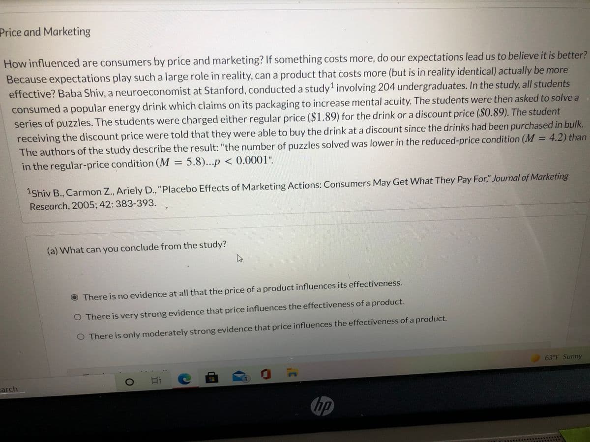 Price and Marketing
How influenced are consumers by price and marketing? If something costs more, do our expectations lead us to believe it is better?
Because expectations play such a large role in reality, can a product that čosts more (but is in reality identical) actually be more
effective? Baba Shiv, a neuroeconomist at Stanford, conducted a study involving 204 undergraduates. In the study, all students
consumed a popular energy drink which claims on its packaging to increase mental acuity. The students were then asked to solve a
series of puzzles. The students were charged either regular price ($1.89) for the drink or a discount price ($0.89). The student
receiving the discount price were told that they were able to buy the drink at a discount since the drinks had been purchased in bulk.
The authors of the study describe the result: "the number of puzzles solved was lower in the reduced-price condition (M = 4.2) than
in the regular-price condition (M 5.8)...p < 0.0001".
Shiv B., Carmon Z., Ariely D., "Placebo Effects of Marketing Actions: Consumers May Get What They Pay For," Journal of Marketing
Research, 2005; 42: 383-393.
(a) What can you conclude from the study?
There is no evidence at all that the price of a product influences its effectiveness.
O There is very strong evidence that price influences the effectiveness of a product.
O There is only moderately strong evidence that price influences the effectiveness of a product.
63°F Sunny
carch
hp
