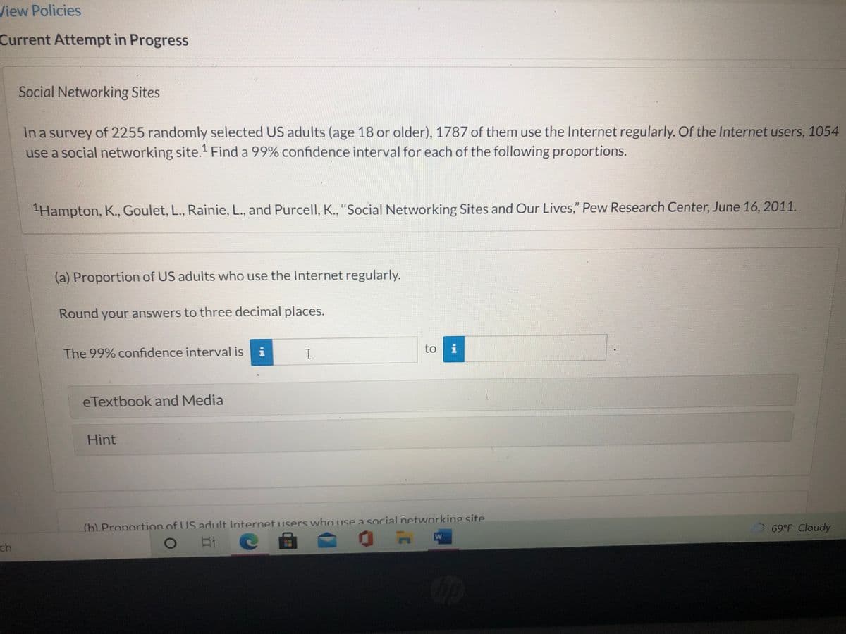 View Policies
Current Attempt in Progress
Social Networking Sites
In a survey of 2255 randomly selected US adults (age 18 or older), 1787 of them use the Internet regularly. Of the Internet users, 1054
use a social networking site.' Find a 99% confidence interval for each of the following proportions.
Hampton, K., Goulet, L., Rainie, L., and Purcell, K., "Social Networking Sites and Our Lives," Pew Research Center, June 16, 2011.
(a) Proportion of US adults who use the Internet regularly.
Round your answers to three decimal places.
to
The 99% confidence interval is
eTextbook and Media
Hint
(b) Proportion of US adult Internet users who use a social networking site
69°F Cloudy
W
ch

