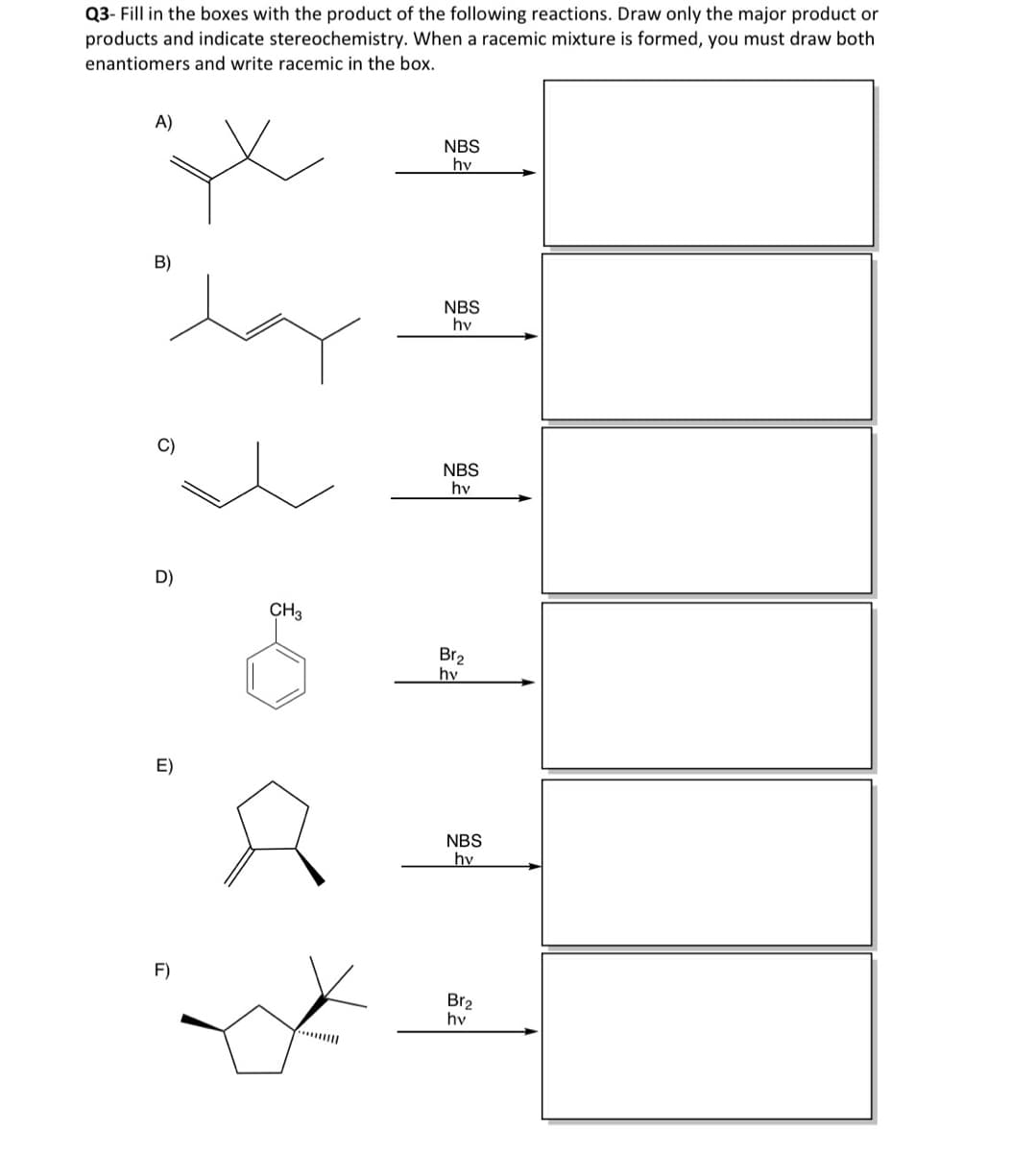 Q3- Fill in the boxes with the product of the following reactions. Draw only the major product or
products and indicate stereochemistry. When a racemic mixture is formed, you must draw both
enantiomers and write racemic in the box.
A)
B)
NBS
hv
NBS
hv
C)
NBS
hv
D)
CH3
Br2
hv
E)
F)
NBS
hv
Br2
hv