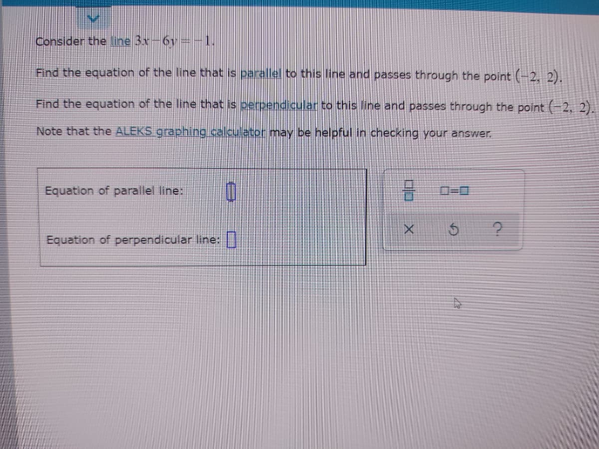 Consider the line 3x-6v=-1.
Find the equation of the line that is parallel to this line and passes through the point (-2, 2).
Find the equation of the line that is perpendicular to this line and passes through the point (-2, 2).
Note that the ALEKS graphing calcu ator may be helpful in checking your answer.
Equation of parallel line:
ロ=ロ
Equation of perpendicular line: |
