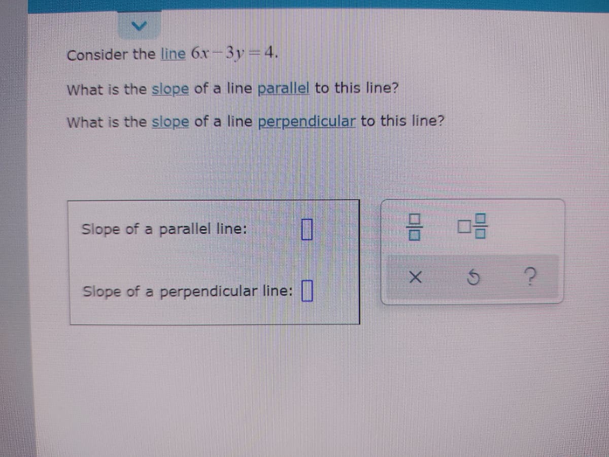 Consider the line 6x-3y=4.
What is the slope of a line parallel to this line?
What is the slope of a line perpendicular to this line?
Slope of a parallel line:
Slope of a perpendicular line: |
