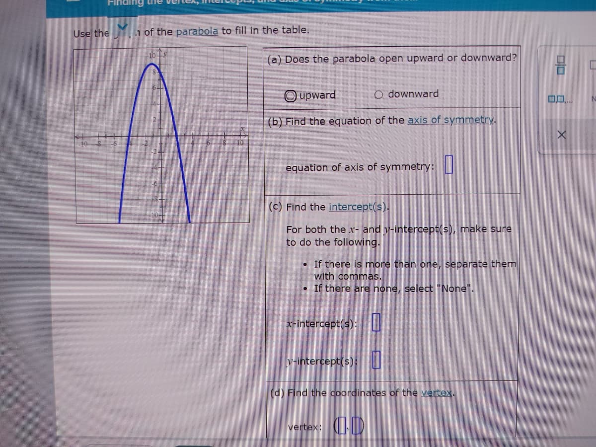 Finding tiie vel
Use the
1 of the parabola to fill in the table.
10
(a) Does the parabola open upward or downward?
Oupward
O downward
(b) Find the equation of the axis of symmetry.
equation of axis of symmetry:
(c) Find the intercept(s).
For both the
and v-intercept(s), make sure
to do the following.
• If there is more than one, separate them
with commas.
• If there are none, select "None".
x-intercept(s):
v-intercept(s)
(d) Find the coordinates of the vertex.
vertex: IDI
