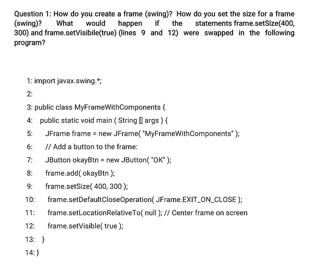 Question 1: How do you create a frame (swing)? How do you set the size for a frame
(swing)?
300) and frame.setVisibile(true) (lines 9 and 12) were swapped in the following
program?
What
would
happen
if
the
statements frame.setSize(400,
1: import javax.swing.*;
2:
3: public class MyFrameWithComponents {
4: public static void main ( String args ) {
5:
JFrame frame = new JFrame( "MyFrameWithComponents" );
6:
// Add a button to the frame:
7:
JButton okayBtn = new JButton( "OK" );
8:
frame.add( okayBtn );
9:
frame.setSize( 400, 300 );
10:
frame.setDefaultCloseOperation( JFrame.EXIT_ON CLOSE );
11:
frame.setLocationRelativeTo( null ); // Center frame on screen
12:
frame.setVisible( true );
13: }
14:}
