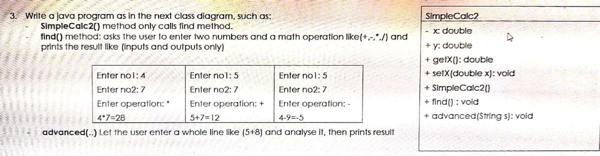 3. Write a java program as in the next class diagram, such as:
SimpleCalc2
SimpleCalc2() method only calls find method.
find() method: asks the user to enter two numbers and a math operation like(+,-,*,/) and
prints the result like (inputs and outputs only)
- X: double
+ y: double
+ getX(): double
Enter no1: 4
Enter no1: 5
Enter no1: 5
+ setX(double x): void
Enter no2: 7
Enter no2: 7
Enter no2: 7
+ SimpleCalc20
Enter operation: *
Enter operation: +
Enter operation: -
+ find() : void
4*7=28
5+7=12
4-9=-5
+ advanced(String s): void
advanced(..)Let the user enter a whole line like (5+8) and analyse it, then prints result
