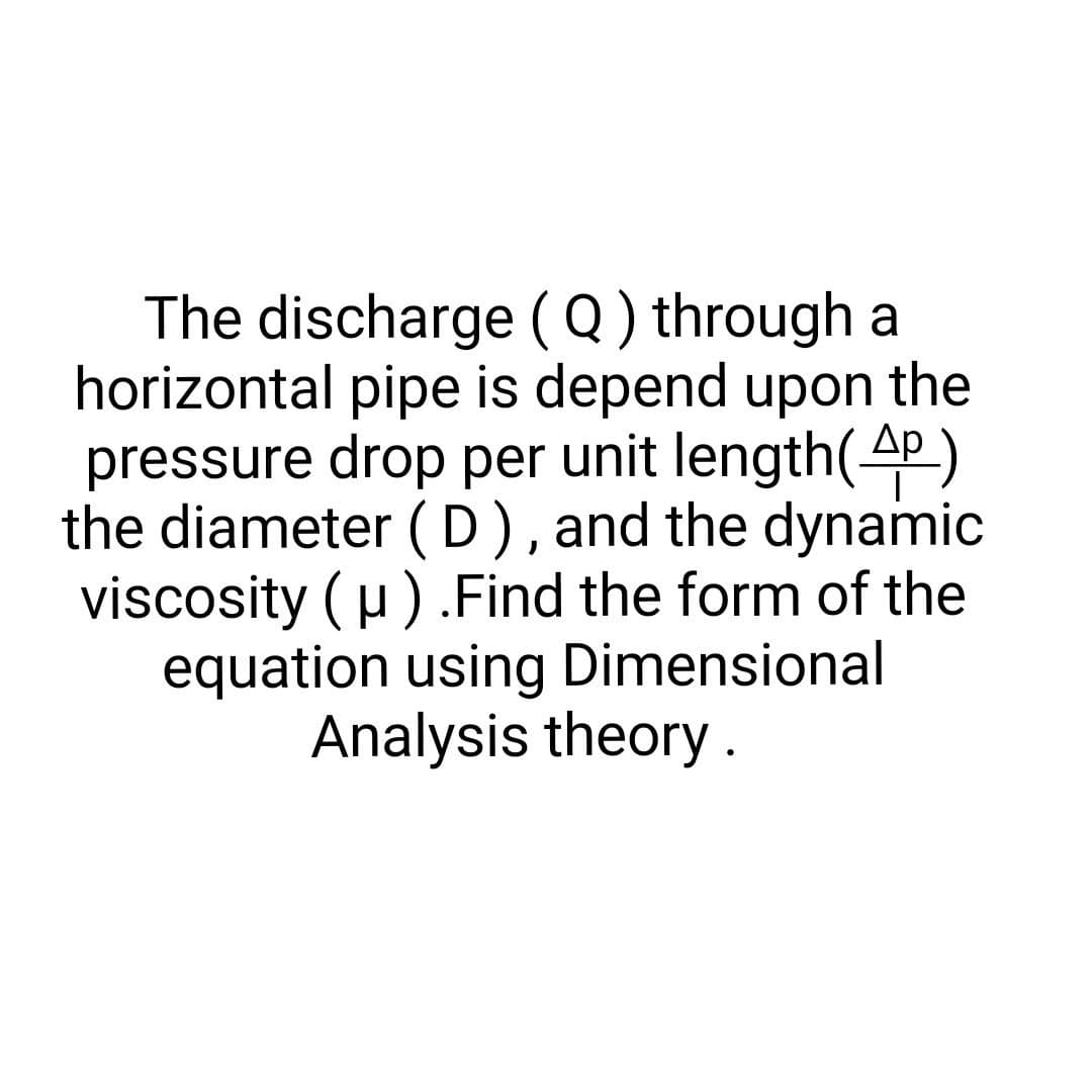 The discharge (Q) through a
horizontal pipe is depend upon the
pressure drop per unit length(4)
the diameter (D), and the dynamic
viscosity (μ). Find the form of the
equation using Dimensional
Analysis theory.