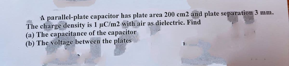 A parallel-plate capacitor has plate area 200 cm2 and plate separation 3 mm.
The charge density is 1 µC/m2 with air as dielectric. Find
(a) The capacitance of the capacitor
(b) The voltage between the plates