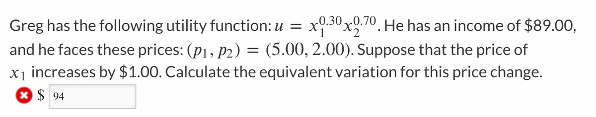 Greg has the following utility function: u = x0.30x0.70. He has an income of $89.00,
and he faces these prices: (P₁, P2) = (5.00, 2.00). Suppose that the price of
x₁ increases by $1.00. Calculate the equivalent variation for this price change.
*$94