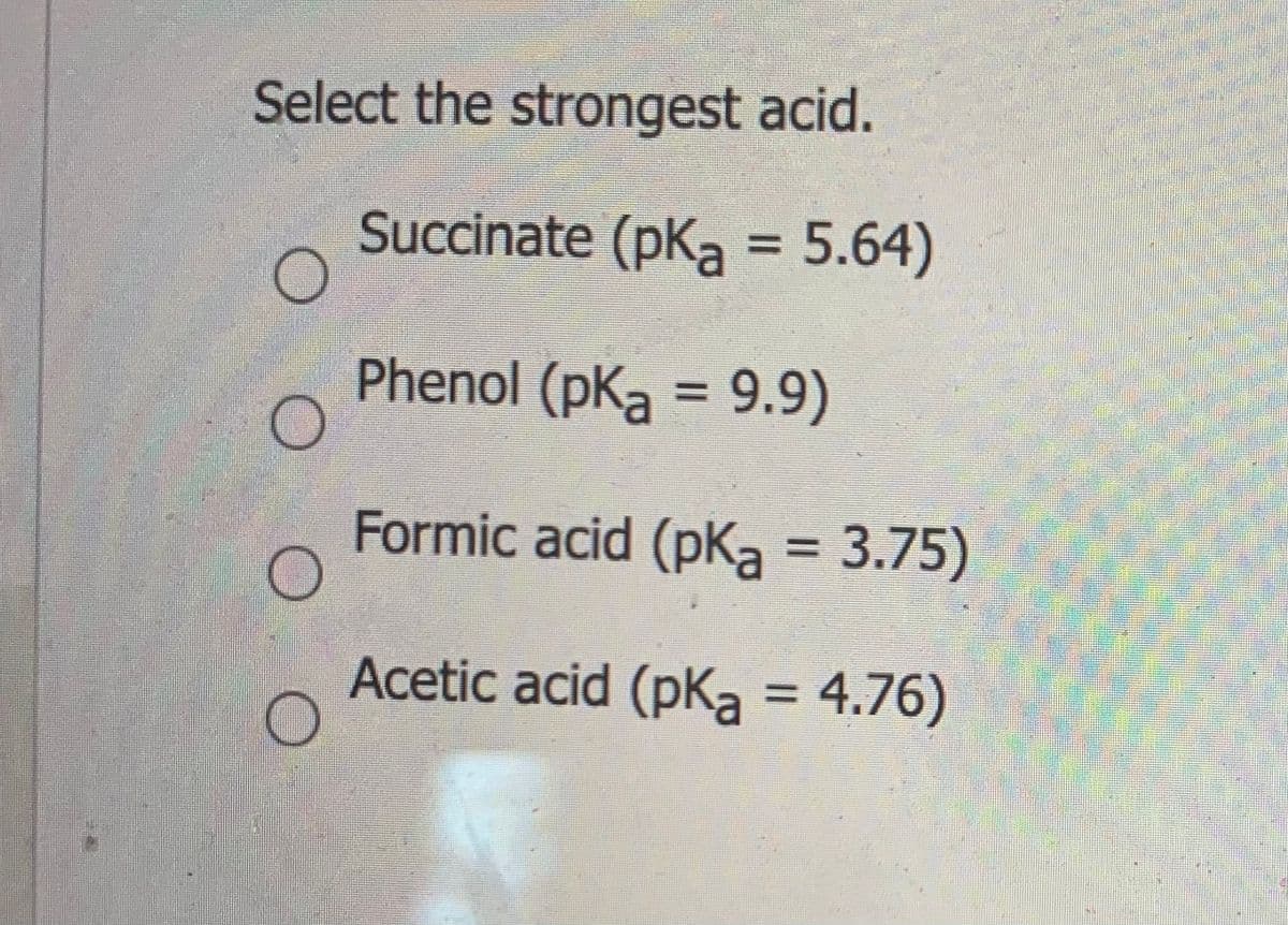 ### Selecting the Strongest Acid

In the context of acidity, the strength of an acid is commonly represented by its pKa value. The lower the pKa, the stronger the acid, because it dissociates more completely in water.

#### Question:
**Select the strongest acid.**

**Options:**
1. **Succinate** (pKa = 5.64)
2. **Phenol** (pKa = 9.9)
3. **Formic acid** (pKa = 3.75)
4. **Acetic acid** (pKa = 4.76)

**Explanation:**
- **Succinate**: With a pKa of 5.64, it is a weaker acid than formic acid and acetic acid.
- **Phenol**: This has the highest pKa (9.9) among the given options, indicating it is the weakest acid.
- **Formic acid**: This has the lowest pKa value of 3.75, indicating it is the strongest acid among the options provided.
- **Acetic acid**: With a pKa of 4.76, it is stronger than succinate and phenol but weaker than formic acid.

**Conclusion:**
- **Formic acid** is the strongest acid among the given choices as it has the lowest pKa value.

To best understand the acidity strength, one should remember:
- **Lower pKa = Stronger Acid**
  
Thus, formic acid (pKa = 3.75) is recognized as the strongest acid in this list.