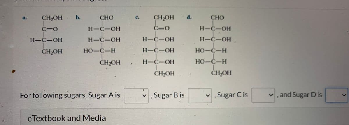 ### Carbohydrate Structure Identification

Below are the structures of four different sugar molecules. Your task is to identify and classify each sugar.

#### Sugar Structures:
1. **Structure a:**
   ```
               CH2OH
                |
          H—C—O
                |
          H—C—OH
                |
          H—C—OH
                |
          CH2OH
   ```

2. **Structure b:**
   ```
               CHO
                |
          H—C—OH
                |
          H—C—OH
                |
       HO—C—H
                |
          CH2OH
   ```

3. **Structure c:**
   ```
               CH2OH
                |
          C=O
        /     \
      H—C—OH
        |
       H—C—OH
        |
       CH2OH
   ```

4. **Structure d:**
   ```
               CHO
                |
          H—C—OH
                |
          H—C—OH
                |
          HO—C—H
                |
          HO—C—H
                |
          CH2OH
   ```

#### Task:
Identify which sugar each structure corresponds to by selecting from the dropdown menus.

**For following sugars, Sugar A is [choose], Sugar B is [choose], Sugar C is [choose], and Sugar D is [choose].**

### Additional Resources:
Check out the following links to deepen your understanding of carbohydrate structures and their functional groups:

- [Carbohydrate Basics](#)
- [Advanced Sugar Chemistry](#)
- [Structure and Function of Sugars](#)

By studying these structures, you will gain a better understanding of how sugars contribute to various biological processes.

### eTextbook and Media
Explore more about carbohydrates in your eTextbook and multimedia resources for comprehensive learning.