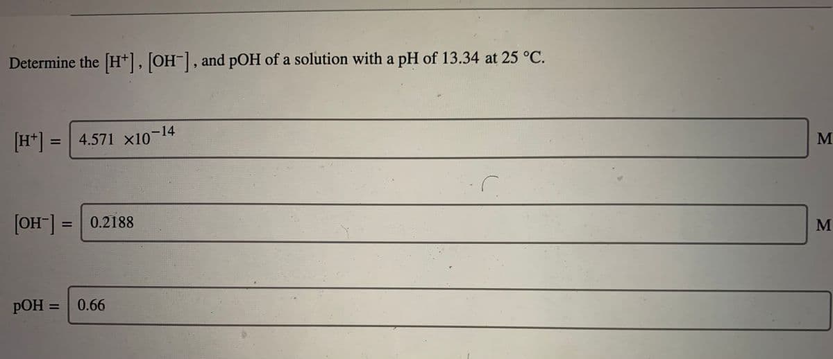 Determine the [H*], [OH¯], and pOH of a solution with a pH of 13.34 at 25 °C.
H* = 4.571 x10-14
%3D
[OH] =0.2188
M
%D
РОН
0.66
%D
