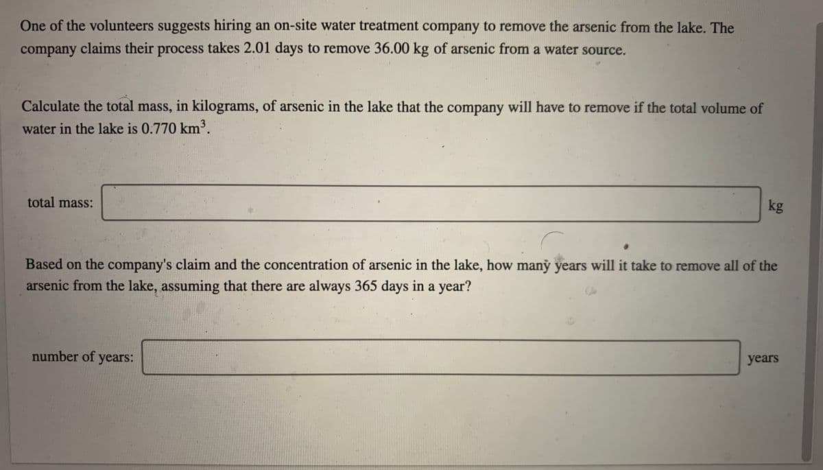 One of the volunteers suggests hiring an on-site water treatment company to remove the arsenic from the lake. The
company claims their process takes 2.01 days to remove 36.00 kg of arsenic from a water source.
Calculate the total mass, in kilograms, of arsenic in the lake that the company will have to remove if the total volume of
water in the lake is 0.770 km³.
total mass:
kg
Based on the company's claim and the concentration of arsenic in the lake, how maný years will it take to remove all of the
arsenic from the lake, assuming that there are always 365 days in a year?
number of years:
years
