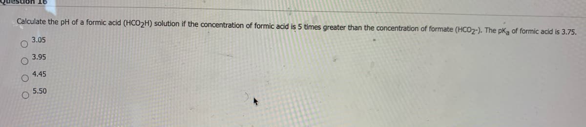 Question 16
Calculate the pH of a formic acid (HCO2H) solution if the concentration of formic acid is 5 times greater than the concentration of formate (HCO2-). The pka of formic acid is 3.75.
3.05
3.95
4.45
5.50
O O O O
