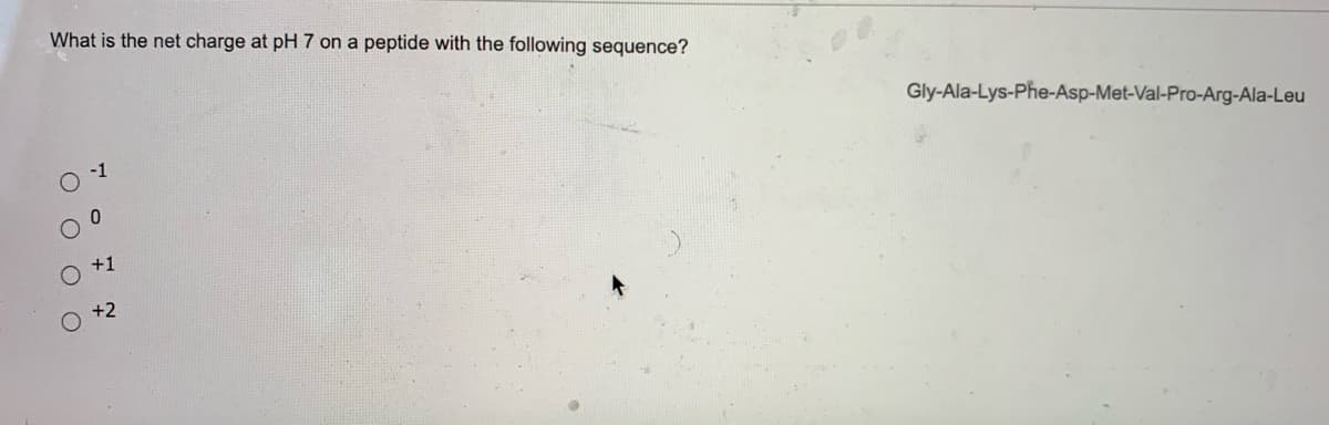 What is the net charge at pH 7 on a peptide with the following sequence?
Gly-Ala-Lys-Phe-Asp-Met-Val-Pro-Arg-Ala-Leu
+1
O +2
O O O O
