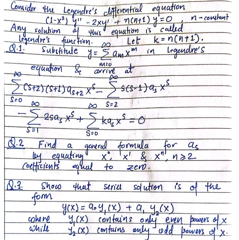 Any saluhion d this' equation is" called
Considir the
Legendre's clifterential equation
(1-x²) Y" - 2xy
Any saluhion tis equation is" called
gendre's function.
8.1.
n-constant
Let
Eamx in
equation & arive at
k = ncnt2).
Legendr's
%3D
Substitute
|
S-2
S-0
Q.2
Find a generel formula for as
y equating x
ceticients qual to
x 'x' & x", na2
zero.
Show that
fom
yex)=DQ0Y,(x) + a, y,(x)
y,cx) contains only even powers ofx
,cx) Contains only-odd powers x
series
sl utron
is
the
cohene
while
