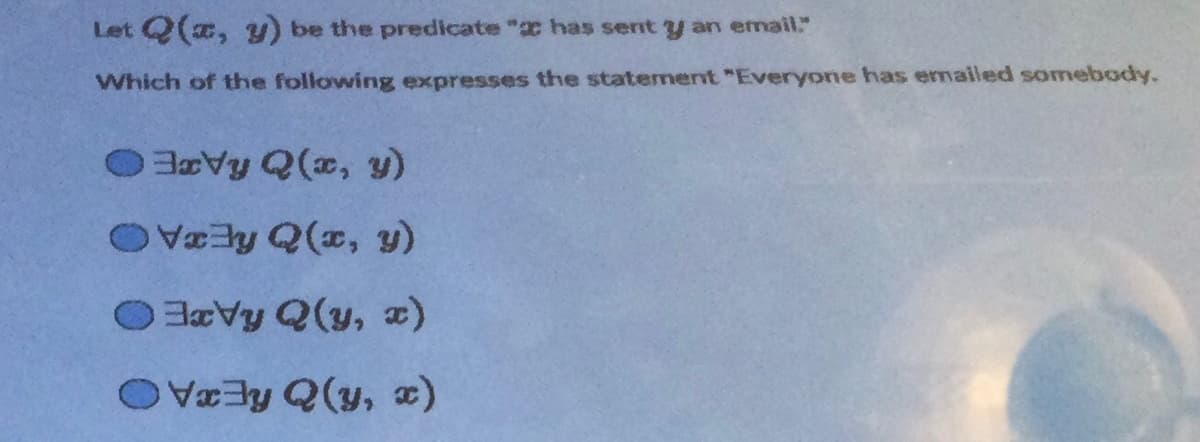 Let Q(x, y) be the predicate " has sent y an email."
Which of the following expresses the statement "Everyone has emailed somebody.
OxVy Q(x, y)
Vy Q(x, y)
OxVy Q(y, x)
Vy Qy, x)