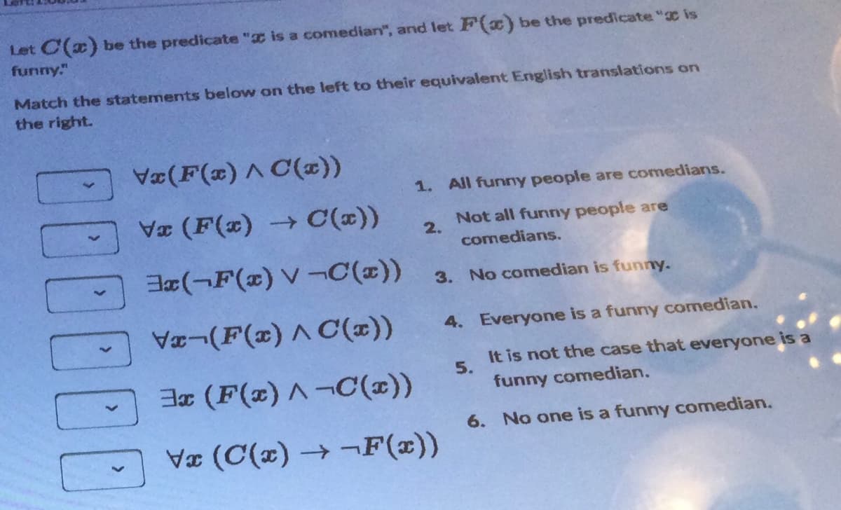 Let C(x) be the predicate " is a comedian", and let F(x) be the predicate" is
funny."
Match the statements below on the left to their equivalent English translations on
the right.
DOD
Vx(F(x) ^ C(x))
Vx (F(x) → C(x))
3x(F(x) V-C(x))
Vx-(F(x) ^ C'(x))
3x (F(x)^-C(x))
Vx (C(x)→-F(x))
1. All funny people are comedians.
Not all funny people are
comedians.
2.
3. No comedian is funny.
4. Everyone is a funny comedian.
It is not the case that everyone is a
funny comedian.
6. No one is a funny comedian.
5.