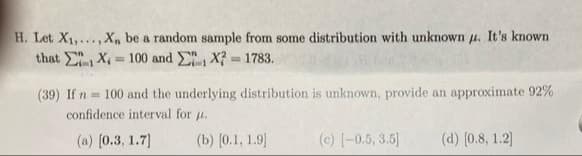 H. Let X1,...,X, be a random sample from some distribution with unknown u. It's known
that X, = 100 and , X? = 1783.
%3D
(39) If n = 100 and the underlying distribution is unknown, provide an approximate 92%
confidence interval for u.
(a) [0.3, 1.7)
(b) [0.1, 1.9]
(c) [-0.5, 3.5]
(d) [0.8, 1.2]
