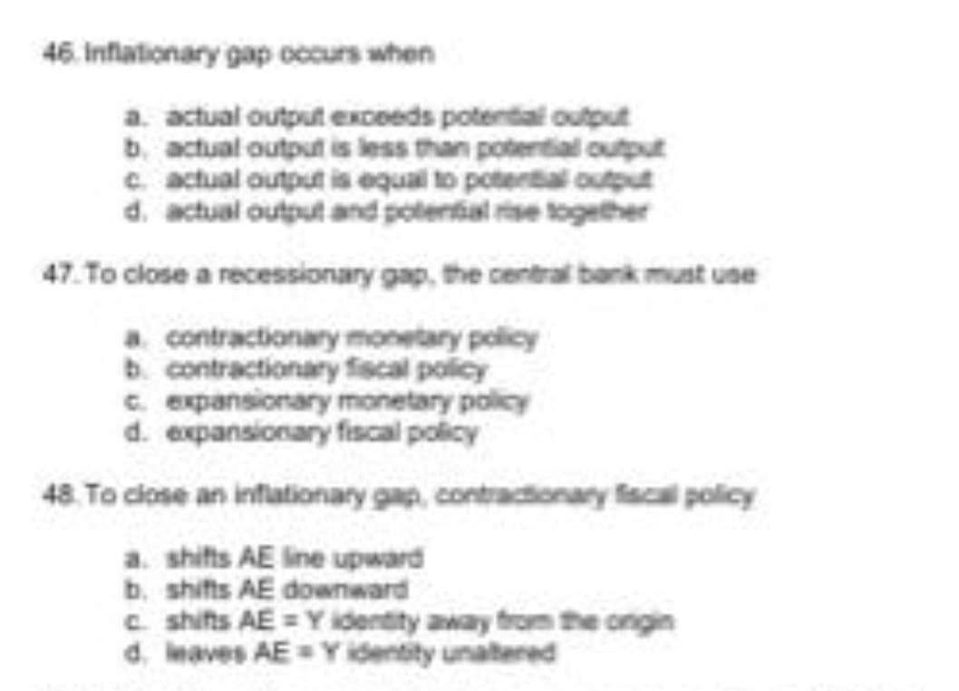 46. Inflationary gap occurs when
a. actual output exceeds potential output
b. actual output is less than potential output
c. actual output is equal to potential output
d. actual output and potential rse together
47. To close a recessionary gap, the central bank must use
a contractionary monetary policy
b. contractionary fiscal policy
C. expansionary monetary policy
d. expansionary fiscal policy
48. To ciose an infationary gap, contractionary facal policy
a. shifts AE ine upward
b. shifts AE downward
c shifts AE = Y identity away fron the ongin
d. maves AE= Y identity unatered
