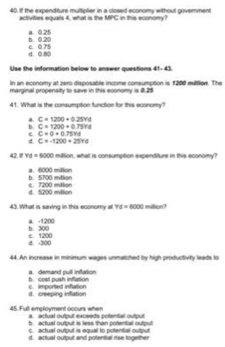 40. If the expenditure mutiplier in a closed economy without govemment
activites equais 4 what is the MPC in ths economy?
a. 025
b. 0.20
C. 0.75
d. 0.80
Use the information below to answer questions 41-43.
In an economy at zero disposable income consumption is 1200 milion. The
marginal propensity to save in this economy is 0.25
41. What is the consumption function for this economy?
a. C 1200 0.25Yd
b. C 1200 0.75YA
C C-0+0.75Yd
d. C=-1200 25Yda
42.If Yd = 6000 milion, what is consumption expenditure in this economy?
a. 6000 million
b. 5700 million
e. 7200 millon
d. 5200 million
43. What is saving in this economy at Yd= 6000 milion?
a -1200
b. 300
C. 1200
d. 300
44. An increase in minimum wages unmatched by high productivity leads to
a. demand pull inflation
b. cost push inflation
e. imported inflation
d. creeping infation
45 Full employment occurs when
a. actual output exceeds potential output
b. actual output is less than potential output
C. actual output is equal to potential output
d. actual output and potential rise together
