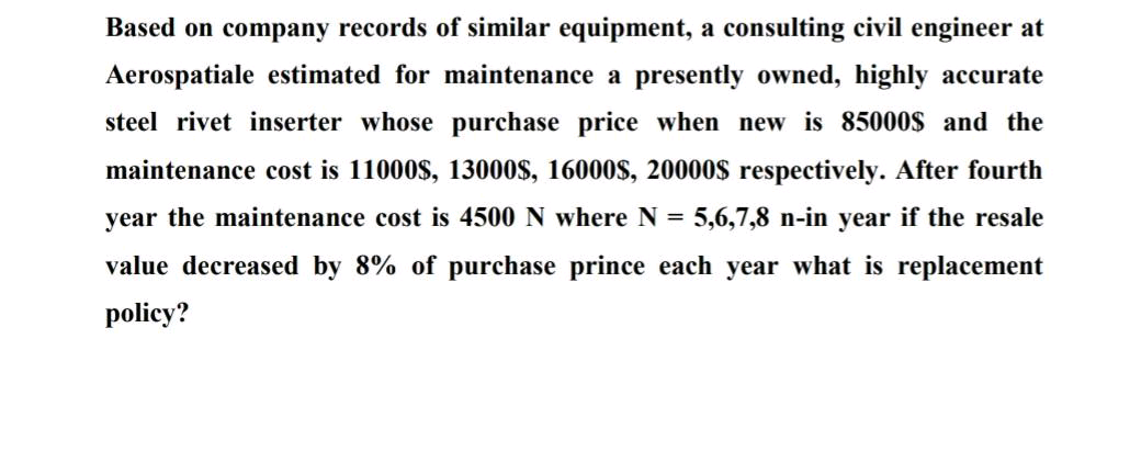 Based on company records of similar equipment, a consulting civil engineer at
Aerospatiale estimated for maintenance a presently owned, highly accurate
steel rivet inserter whose purchase price when new is 85000$ and the
maintenance cost is 11000$, 13000$, 16000s, 20000$ respectively. After fourth
year the maintenance cost is 4500 N where N = 5,6,7,8 n-in year if the resale
value decreased by 8% of purchase prince each year what is replacement
policy?
