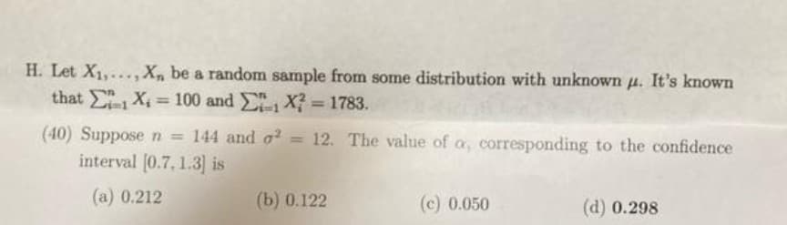 H. Let X1,..., X, be a random sample from some distribution with unknown u. It's known
that X 100 and X = 1783.
%3D
%3D
(40) Supposen = 144 and o? = 12. The value of a, corresponding to the confidence
interval [0.7, 1.3] is
(a) 0.212
(b) 0.122
(c) 0.050
(d) 0.298
