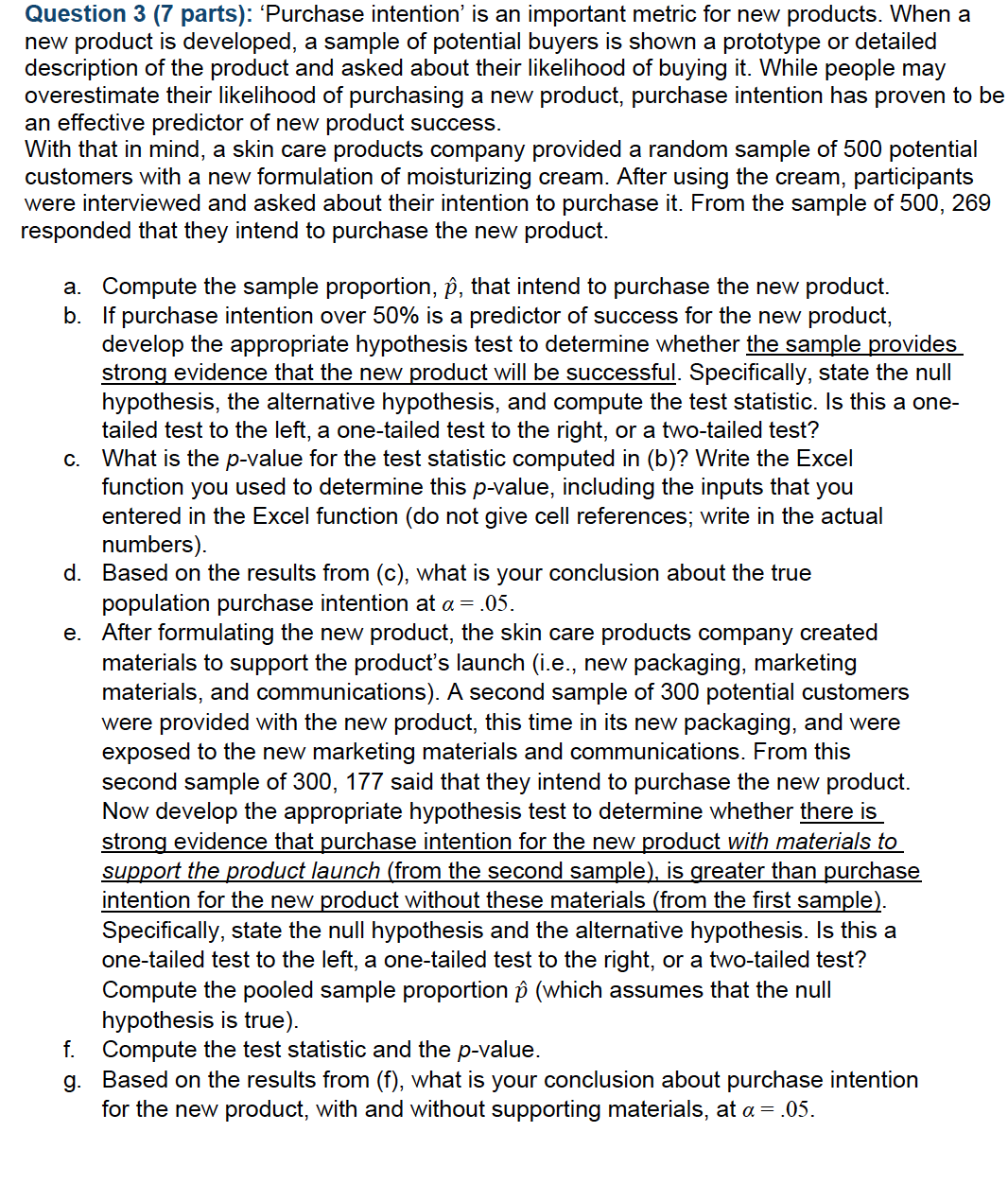 Question 3 (7 parts): 'Purchase intention' is an important metric for new products. When a
new product is developed, a sample of potential buyers is shown a prototype or detailed
description of the product and asked about their likelihood of buying it. While people may
overestimate their likelihood of purchasing a new product, purchase intention has proven to be
an effective predictor of new product success.
With that in mind, a skin care products company provided a random sample of 500 potential
customers with a new formulation of moisturizing cream. After using the cream, participants
were interviewed and asked about their intention to purchase it. From the sample of 500, 269
responded that they intend to purchase the new product.
a. Compute the sample proportion, p, that intend to purchase the new product.
b. If purchase intention over 50% is a predictor of success for the new product,
develop the appropriate hypothesis test to determine whether the sample provides
strong evidence that the new product will be successful. Specifically, state the null
hypothesis, the alternative hypothesis, and compute the test statistic. Is this a one-
tailed test to the left, a one-tailed test to the right, or a two-tailed test?
c. What is the p-value for the test statistic computed in (b)? Write the Excel
function you used to determine this p-value, including the inputs that you
entered in the Excel function (do not give cell references; write in the actual
numbers).
d. Based on the results from (c), what is your conclusion about the true
population purchase intention at a = .05.
After formulating the new product, the skin care products company created
materials to support the product's launch (i.e., new packaging, marketing
materials, and communications). A second sample of 300 potential customers
were provided with the new product, this time in its new packaging, and were
exposed to the new marketing materials and communications. From this
second sample of 300, 177 said that they intend to purchase the new product.
Now develop the appropriate hypothesis test to determine whether there is
strong evidence that purchase intention for the new product with materials to
support the product launch (from the second sample), is greater than purchase
intention for the new product without these materials (from the first sample).
Specifically, state the null hypothesis and the alternative hypothesis. Is this a
one-tailed test to the left, a one-tailed test to the right, or a two-tailed test?
Compute the pooled sample proportion p (which assumes that the null
hypothesis is true).
f. Compute the test statistic and the p-value.
g. Based on the results from (f), what is your conclusion about purchase intention
for the new product, with and without supporting materials, at a = .05.
e.
