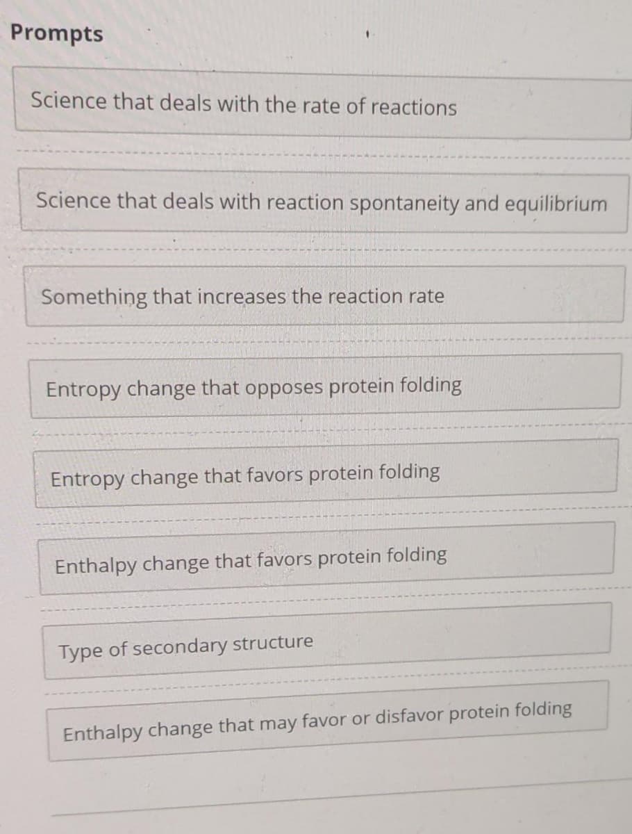 Prompts
Science that deals with the rate of reactions
Science that deals with reaction spontaneity and equilibrium
Something that increases the reaction rate
Entropy change that opposes protein folding
Entropy change that favors protein folding
Enthalpy change that favors protein folding
Type of secondary structure
Enthalpy change that may favor or disfavor protein folding