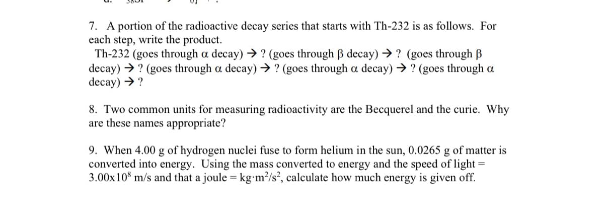 7. A portion of the radioactive decay series that starts with Th-232 is as follows. For
each step, write the product.
Th-232 (goes through a decay) → ? (goes through ß decay) → ? (goes through B
decay)? (goes through a decay) → ? (goes through a decay) → ? (goes through a
decay) → ?
8. Two common units for measuring radioactivity are the Becquerel and the curie. Why
are these names appropriate?
9. When 4.00 g of hydrogen nuclei fuse to form helium in the sun, 0.0265 g of matter is
converted into energy. Using the mass converted to energy and the speed of light
3.00x 108 m/s and that a joule = kg-m²/s², calculate how much energy is given off.
=