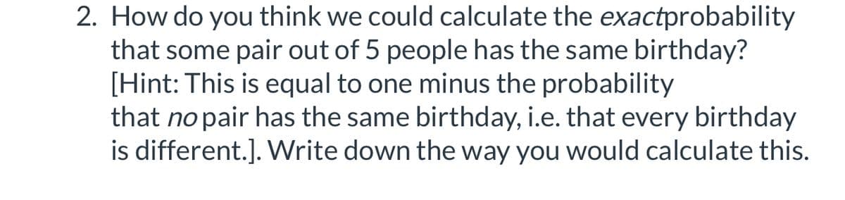 2. How do you think we could calculate the exactprobability
that some pair out of 5 people has the same birthday?
[Hint: This is equal to one minus the probability
that no pair has the same birthday, i.e. that every birthday
is different.]. Write down the way you would calculate this.