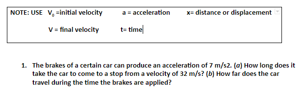 NOTE: USE V, =initial velocity
a = acceleration
x= distance or displacement
V= final velocity
t= time|
1. The brakes of a certain car can produce an acceleration of 7 m/s2. (a) How long does it
take the car to come to a stop from a velocity of 32 m/s? (b) How far does the car
travel during the time the brakes are applied?
