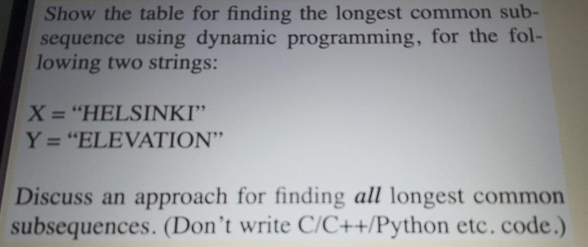 Show the table for finding the longest common sub-
sequence using dynamic programming, for the fol-
lowing two strings:
X = "HELSINKI"
Y = "ELEVATION"
%3D
%3D
Discuss an approach for finding all longest common
subsequences. (Don't write C/C++/Python etc. code.)
