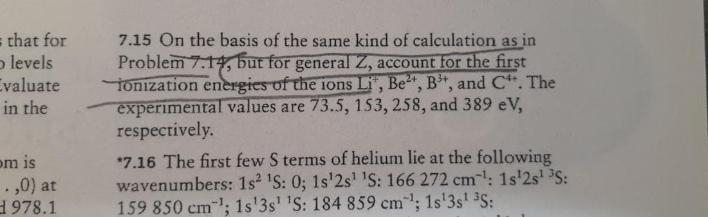 s that for
p levels
valuate
7.15 On the basis of the same kind of calculation as in
Problem 7.14, but for general Z, account for the first
ionization energies of the 1ons Li, Be, B*, and C*. The
experimental values are 73.5, 153, 258, and 389 eV,
respectively.
in the
*7.16 The first few S terms of helium lie at the following
wavenumbers: 1s 'S: 0; 1s'2s' IS: 166 272 cm: 1s'2s S:
159 850 cm; 1s'3s' 'S: 184 859 cm; 1s'3s' 3S:
om is
.,0) at
1978.1
