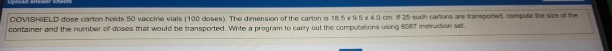 Upload answer sheets
COVISHIELD dose carton holds 50 vaccine vials (100 doses). The dimension of the carton is 18.5 x 9.5 x 4.0 cm. If 25 such cartons are transported, compute the size of the
container and the number of doses that would be transported. Write a program to carry out the computations using 8087 instruction set.
