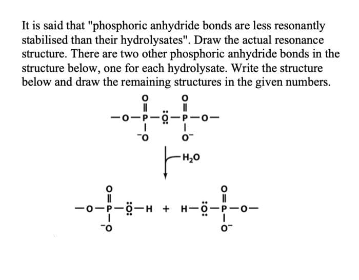 It is said that "phosphoric anhydride bonds are less resonantly
stabilised than their hydrolysates". Draw the actual resonance
structure. There are two other phosphoric anhydride bonds in the
structure below, one for each hydrolysate. Write the structure
below and draw the remaining structures in the given numbers.
-0-P-0
P-0-
O.
H20
-ö-H +
-0-
O=PI
