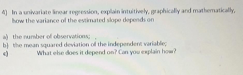 4) In a univariate linear regression, explain intuitively, graphically and mathematically,
how the variance of the estimated slope depends on
a) the number of observations;
b) the mean squared deviation of the independent variable;
c)
What else does it depend on? Can you explain how?
