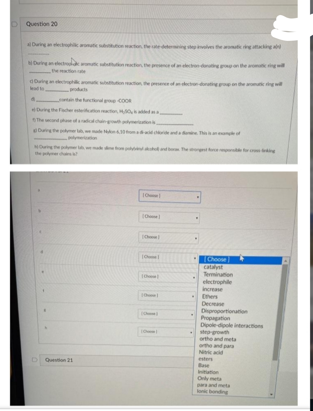 Question 20
a) During an electrophilic aromatic substitution reaction, the rate-determining step involves the aromatic ring attacking aln)
b) During an electroplic aromatic substitution reaction, the presence of an electron-donating group on the aromatic ring will
the reaction rate
c) During an electrophilic aromatic substitution reaction, the presence of an electron-donating group on the aromatic ring will
lead to
products
d)
contain the functional group-COOR
e) During the Fischer esterification reaction, H,SO, is added as a
1) The second phase of a radical chain-growth polymerization is
g) During the polymer lab, we made Nylon 6,10 from a di-acid chloride and a diamine. This is an example of
polymerization
h) During the polymer lab, we made slime from poly(vinyl alcohol) and borax. The strongest force responsible for cross-linking
the polymer chains is?
[Choose )
(Choose)
(Choose)
(Choose
(Choose ]
catalyst
Termination
(Choose
electrophile
increase
(Choose]
Ethers
Decrease
Disproportionation
Propagation
Dipole-dipole interactions
step-growth
ortho and meta
ortho and para
(Choose )
(Choose
Nitric acid
esters
Question 21
Base
Initiation
Only meta
para and meta
lonic bonding
