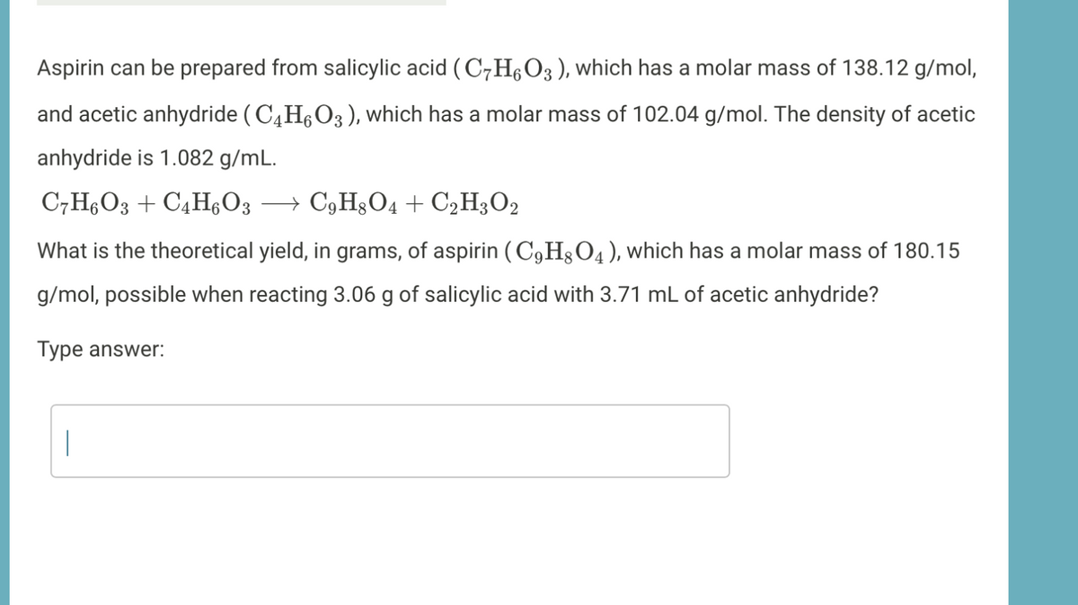 Aspirin can be prepared from salicylic acid (C7H6O3 ), which has a molar mass of 138.12 g/mol,
and acetic anhydride (C4H,O3 ), which has a molar mass of 102.04 g/mol. The density of acetic
anhydride is 1.082 g/mL.
C7H6O3 + C4H;O3 → C,H§O4 + C2H3O2
What is the theoretical yield, in grams, of aspirin ( C9H3O4 ), which has a molar mass of 180.15
g/mol, possible when reacting 3.06 g of salicylic acid with 3.71 mL of acetic anhydride?
Type answer:
