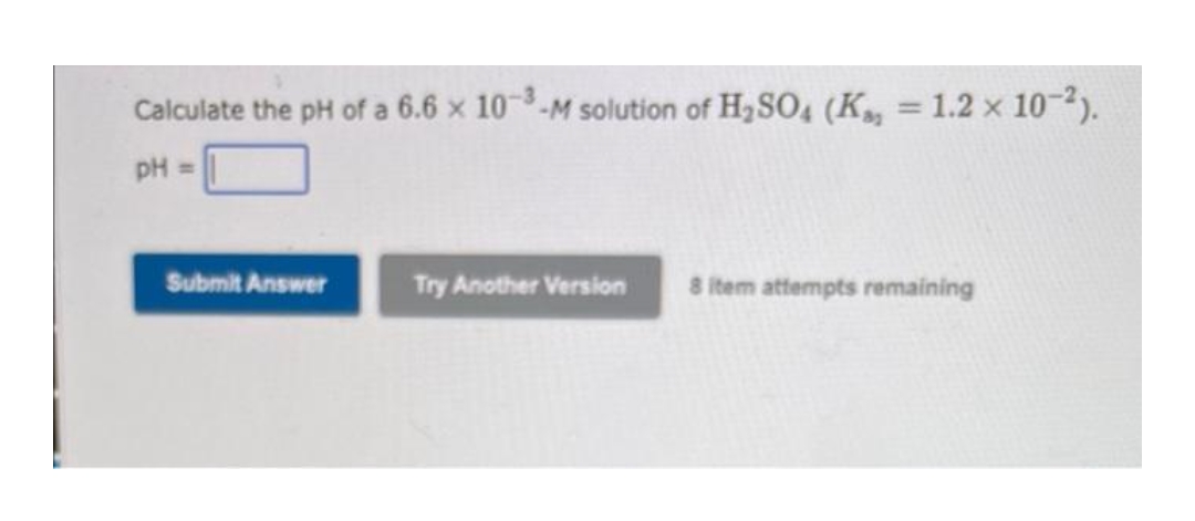 Calculate the pH of a 6.6 x 10-M solution of H,SO4 (K, = 1.2 x 10-2).
%3D
pH =
Submit Answer
Try Another Version
8 item attempts remaining
