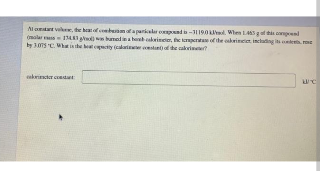 At constant volume, the heat of combustion of a particular compound is -3119.0 kJ/mol. When 1.463 g of this compound
(molar mass = 174.83 g/mol) was burned in a bomb calorimeter, the temperature of the calorimeter, including its contents, rose
by 3.075 "C. What is the heat capacity (calorimeter constant) of the calorimeter?
calorimeter constant:
kJ/ C
