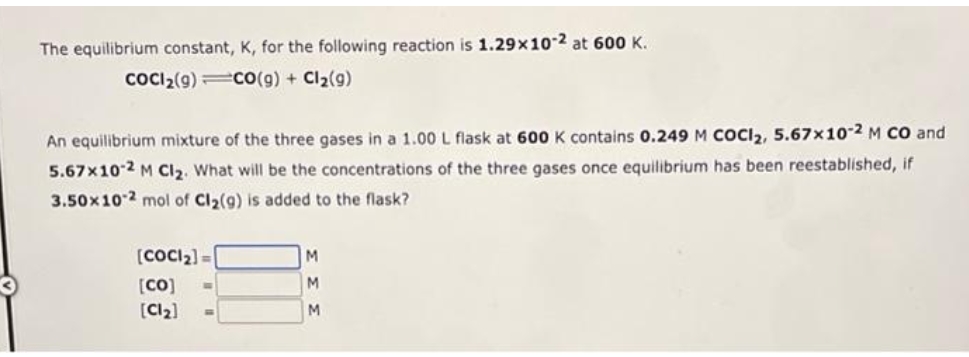 The equilibrium constant, K, for the following reaction is 1.29x10-2 at 600 K.
COCI2(9)co(g) + Cl2(g)
An equilibrium mixture of the three gases in a 1.00 L flask at 600 K contains 0.249 M COCI2, 5.67x102 M CO and
5.67x10 2 M Cl2. What will be the concentrations of the three gases once equilibrium has been reestablished, if
3.50x102 mol of Cl2(g) is added to the flask?
(COCI2) =
M
[CO]
M
[Cl2)
M.
